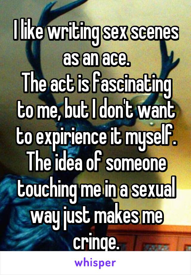 I like writing sex scenes as an ace.
The act is fascinating to me, but I don't want to expirience it myself. The idea of someone touching me in a sexual way just makes me cringe.