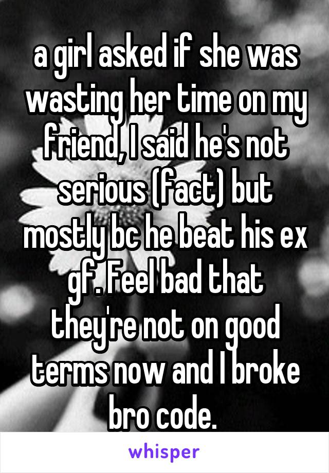 a girl asked if she was wasting her time on my friend, I said he's not serious (fact) but mostly bc he beat his ex gf. Feel bad that they're not on good terms now and I broke bro code. 