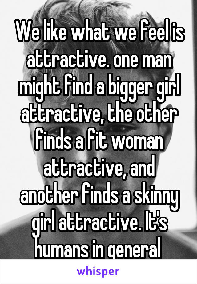 We like what we feel is attractive. one man might find a bigger girl attractive, the other finds a fit woman attractive, and another finds a skinny girl attractive. It's humans in general 