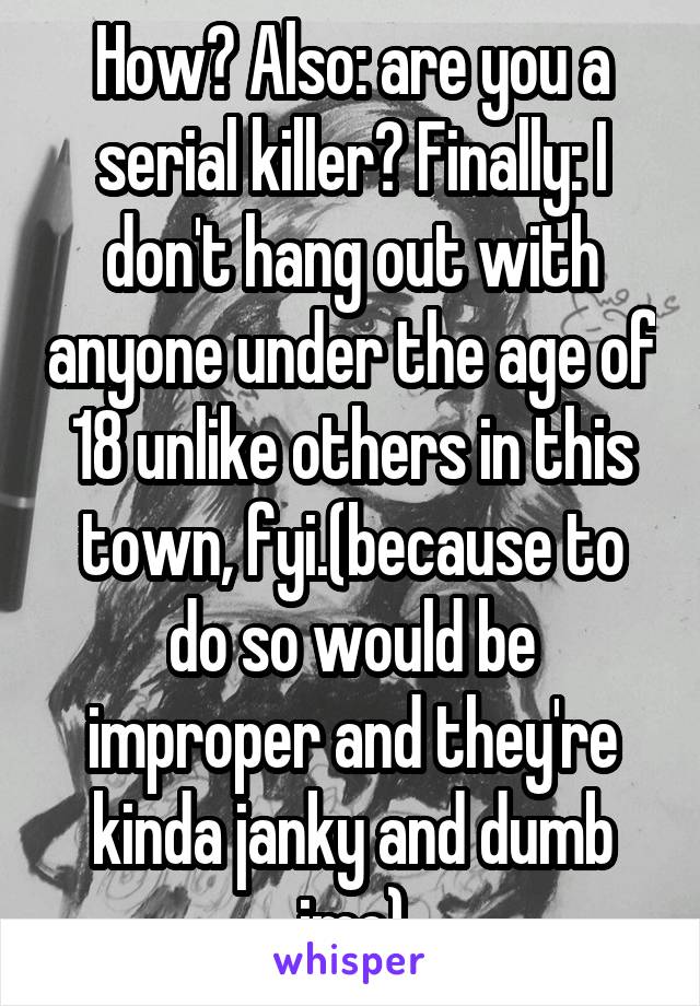 How? Also: are you a serial killer? Finally: I don't hang out with anyone under the age of 18 unlike others in this town, fyi.(because to do so would be improper and they're kinda janky and dumb imo)