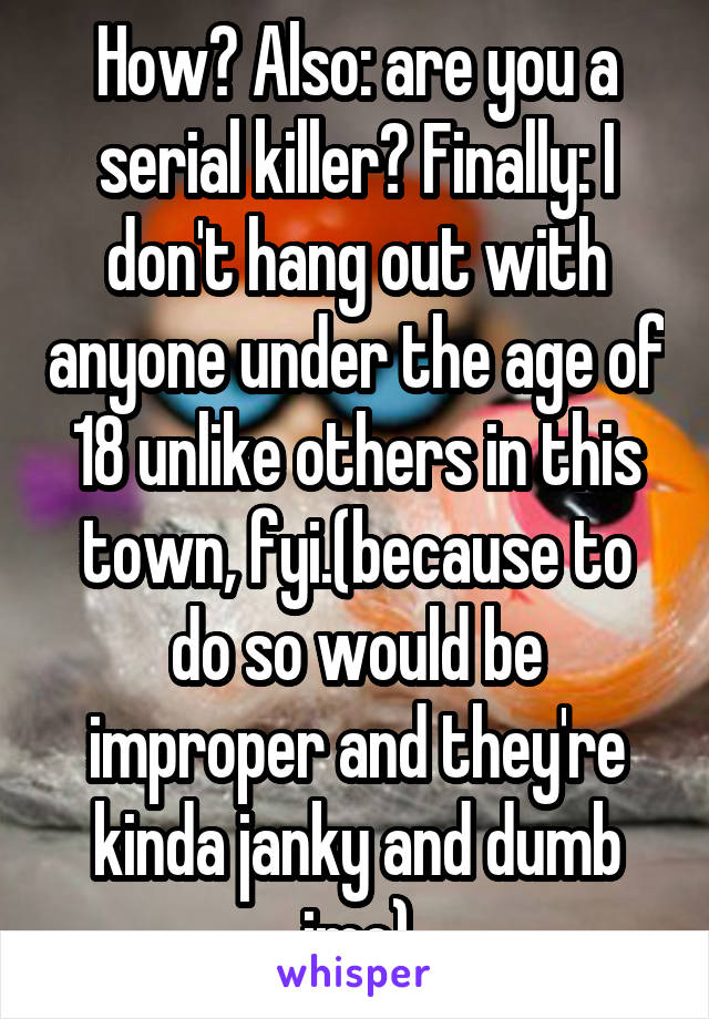 How? Also: are you a serial killer? Finally: I don't hang out with anyone under the age of 18 unlike others in this town, fyi.(because to do so would be improper and they're kinda janky and dumb imo)