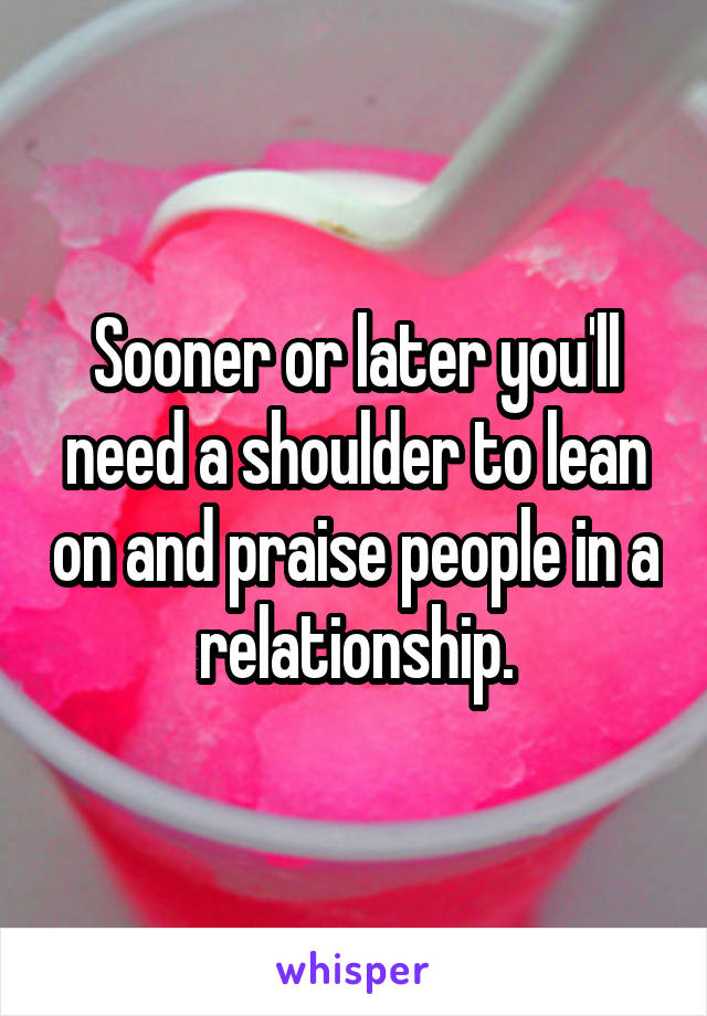 Sooner or later you'll need a shoulder to lean on and praise people in a relationship.