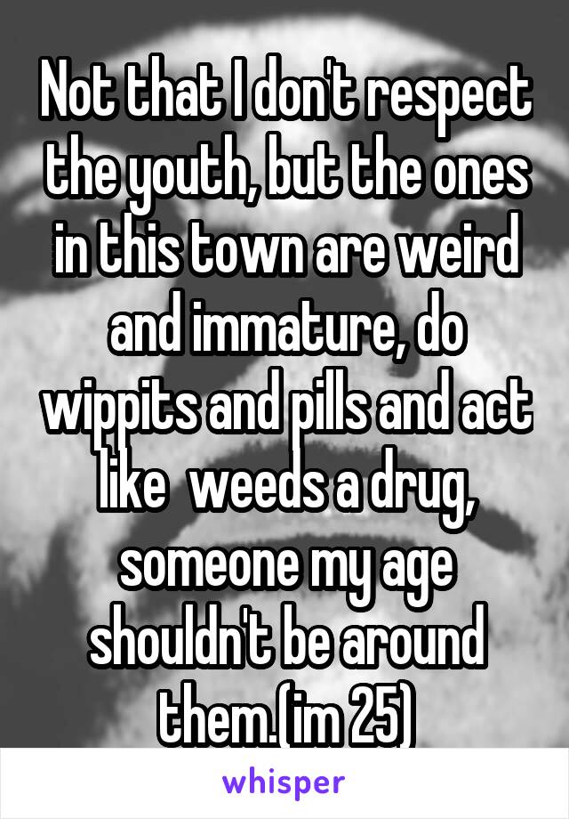 Not that I don't respect the youth, but the ones in this town are weird and immature, do wippits and pills and act like  weeds a drug, someone my age shouldn't be around them.(im 25)