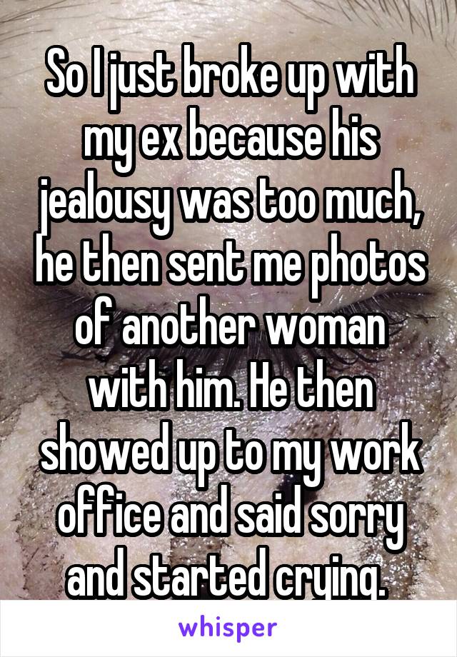 So I just broke up with my ex because his jealousy was too much, he then sent me photos of another woman with him. He then showed up to my work office and said sorry and started crying. 