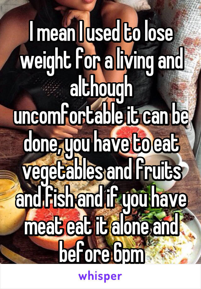 I mean I used to lose weight for a living and although uncomfortable it can be done, you have to eat vegetables and fruits and fish and if you have meat eat it alone and before 6pm