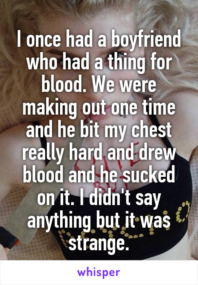 I once had a boyfriend who had a thing for blood. We were making out one time and he bit my chest really hard and drew blood and he sucked on it. I didn't say anything but it was strange.