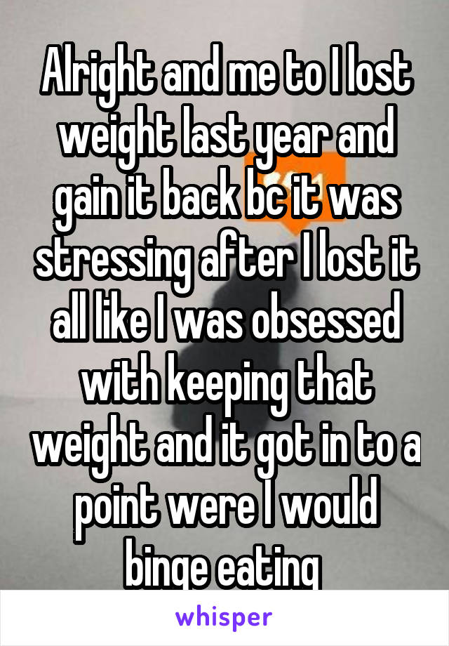 Alright and me to I lost weight last year and gain it back bc it was stressing after I lost it all like I was obsessed with keeping that weight and it got in to a point were I would binge eating 