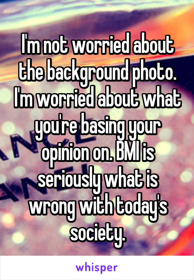 I'm not worried about the background photo. I'm worried about what you're basing your opinion on. BMI is seriously what is wrong with today's society.