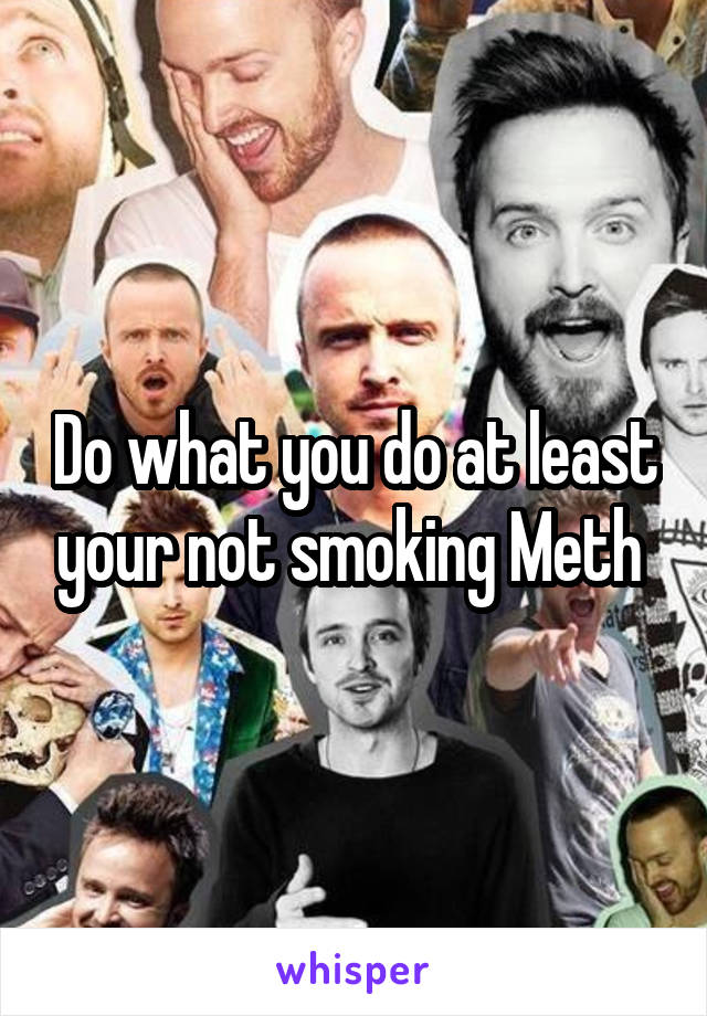 Do what you do at least your not smoking Meth 