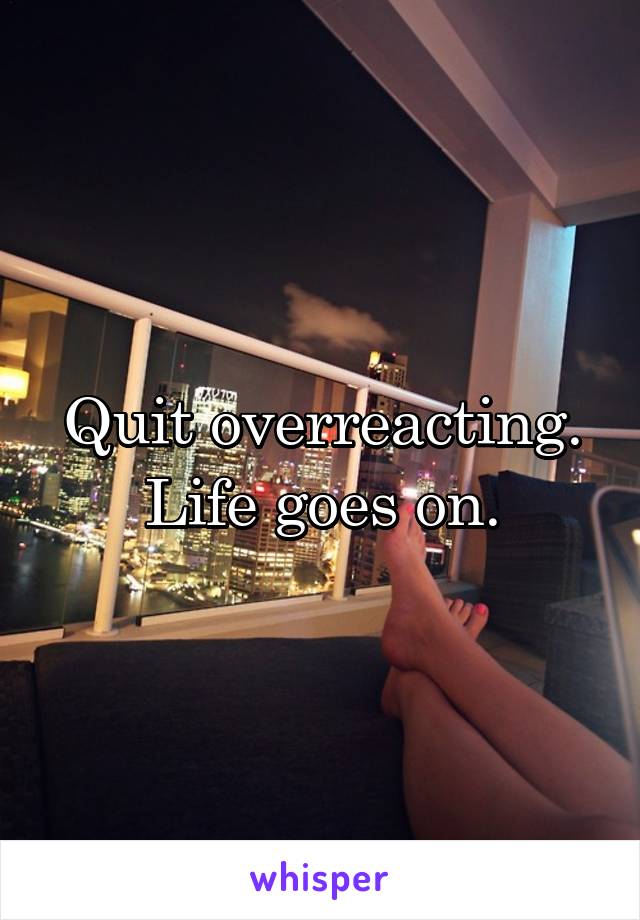 Quit overreacting. Life goes on.
