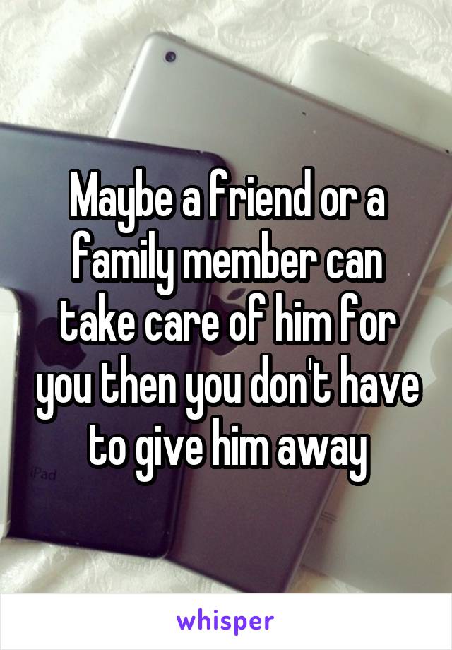 Maybe a friend or a family member can take care of him for you then you don't have to give him away