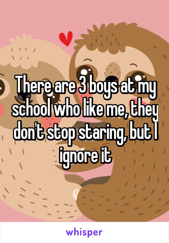 There are 3 boys at my school who like me, they don't stop staring, but I ignore it