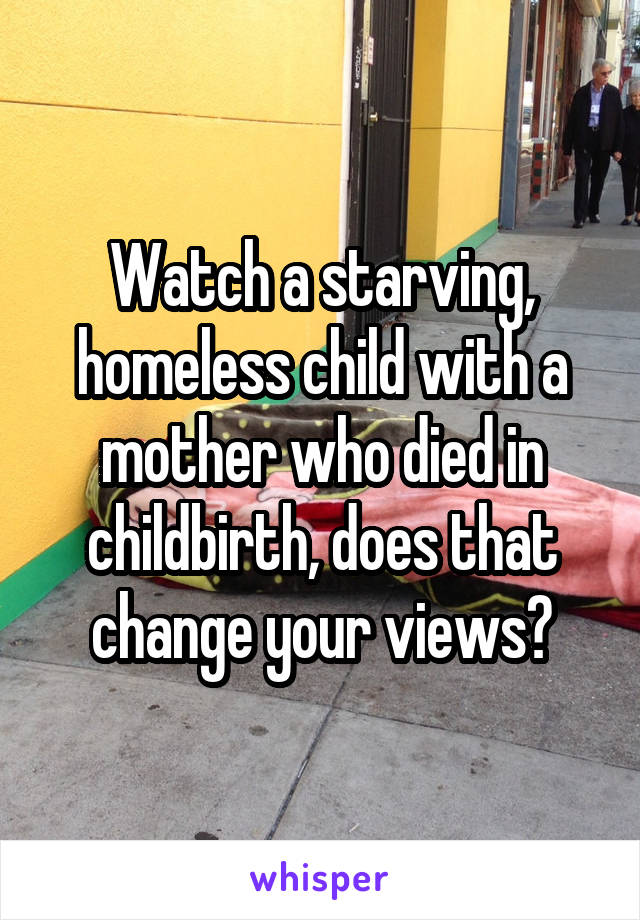 Watch a starving, homeless child with a mother who died in childbirth, does that change your views?