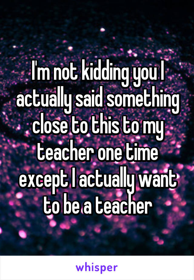 I'm not kidding you I actually said something close to this to my teacher one time except I actually want to be a teacher