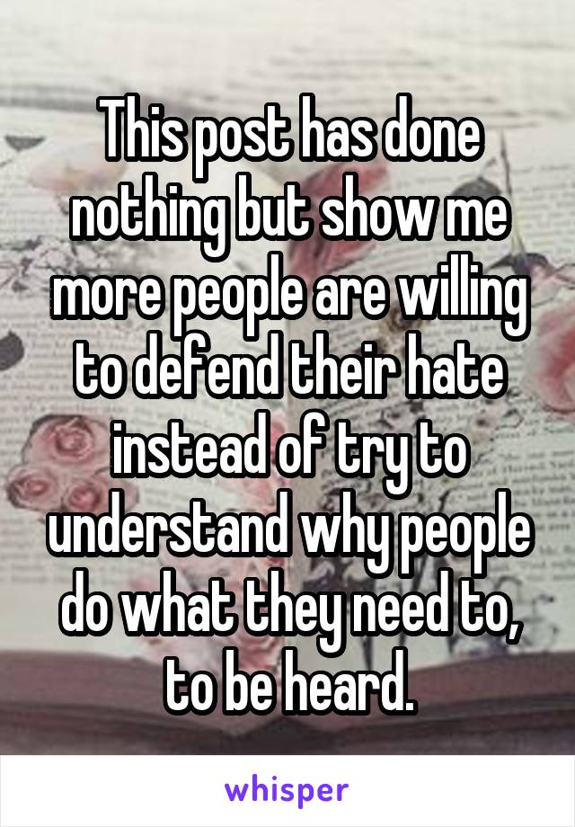 This post has done nothing but show me more people are willing to defend their hate instead of try to understand why people do what they need to, to be heard.