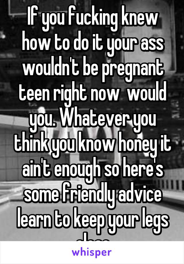 If you fucking knew how to do it your ass wouldn't be pregnant teen right now  would you. Whatever you think you know honey it ain't enough so here's some friendly advice learn to keep your legs close