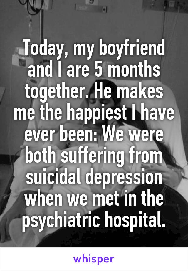 Today, my boyfriend and I are 5 months together. He makes me the happiest I have ever been: We were both suffering from suicidal depression when we met in the psychiatric hospital.
