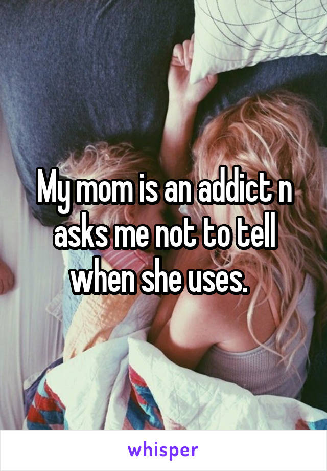 My mom is an addict n asks me not to tell when she uses.  