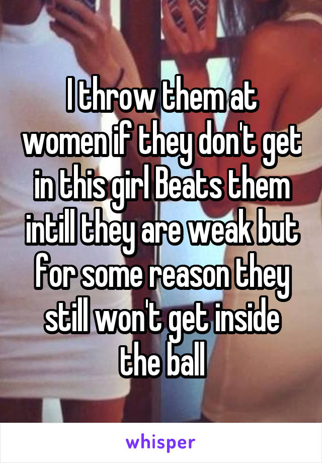I throw them at women if they don't get in this girl Beats them intill they are weak but for some reason they still won't get inside the ball