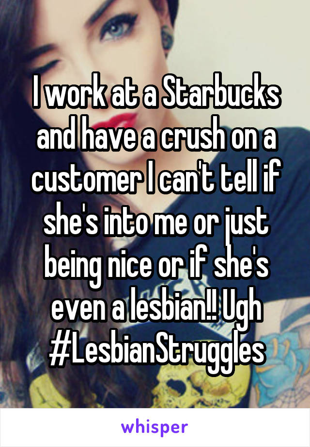 I work at a Starbucks and have a crush on a customer I can't tell if she's into me or just being nice or if she's even a lesbian!! Ugh #LesbianStruggles