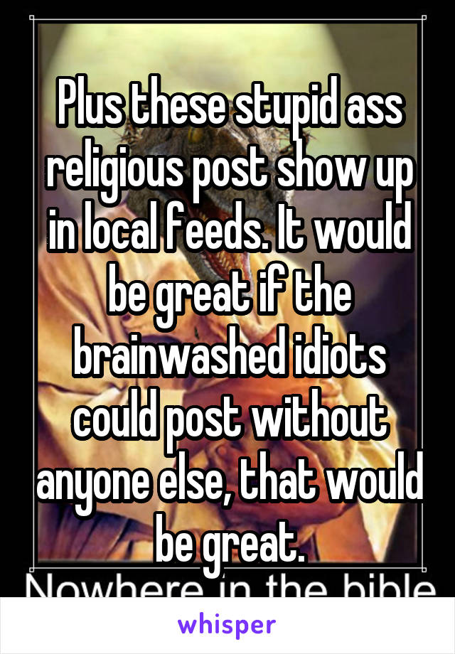 Plus these stupid ass religious post show up in local feeds. It would be great if the brainwashed idiots could post without anyone else, that would be great.