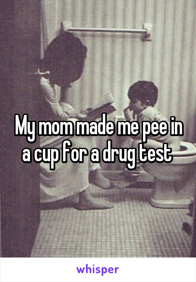 My mom made me pee in a cup for a drug test 