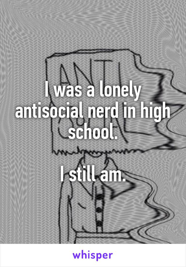 I was a lonely antisocial nerd in high school.

I still am.