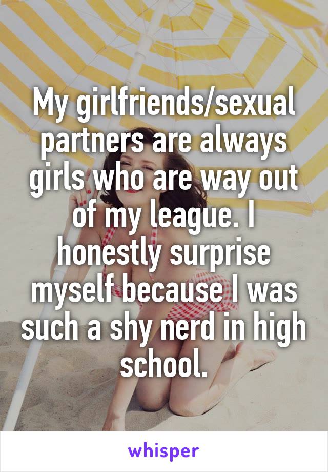 My girlfriends/sexual partners are always girls who are way out of my league. I honestly surprise myself because I was such a shy nerd in high school.