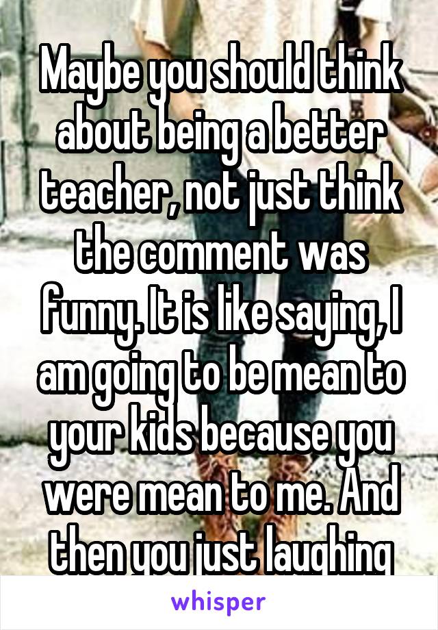 Maybe you should think about being a better teacher, not just think the comment was funny. It is like saying, I am going to be mean to your kids because you were mean to me. And then you just laughing