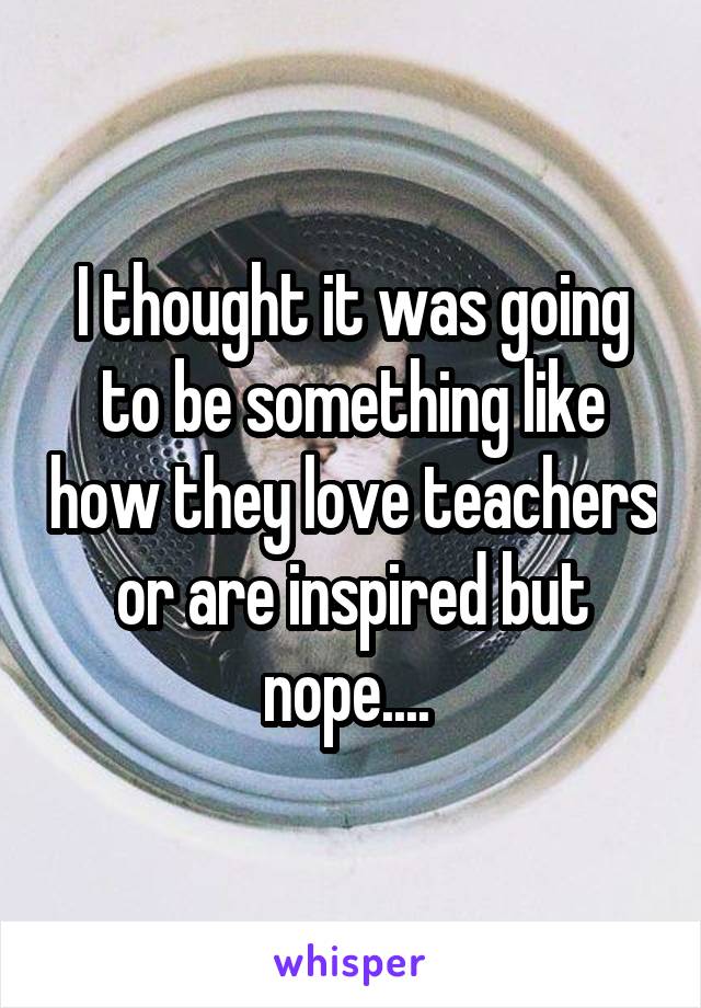 I thought it was going to be something like how they love teachers or are inspired but nope.... 