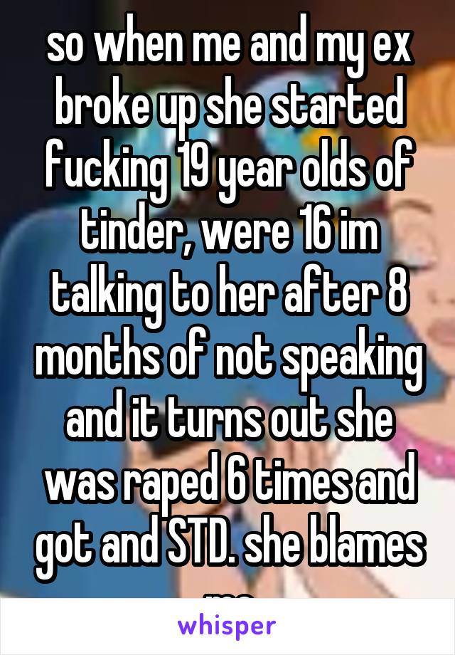 so when me and my ex broke up she started fucking 19 year olds of tinder, were 16 im talking to her after 8 months of not speaking and it turns out she was raped 6 times and got and STD. she blames me