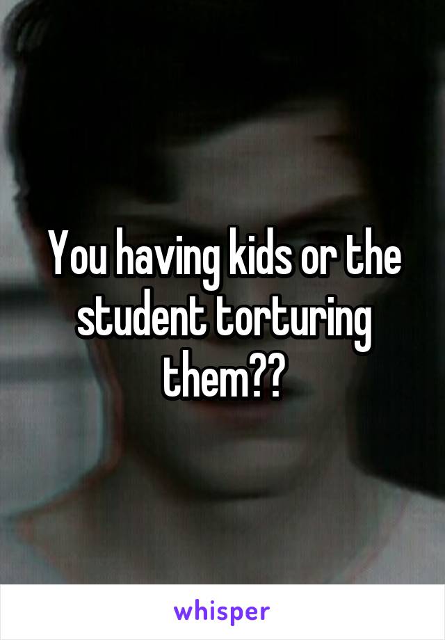 You having kids or the student torturing them??