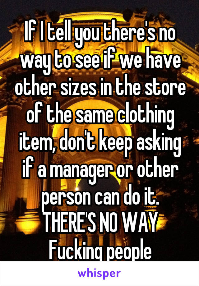 If I tell you there's no way to see if we have other sizes in the store of the same clothing item, don't keep asking if a manager or other person can do it. THERE'S NO WAY
Fucking people