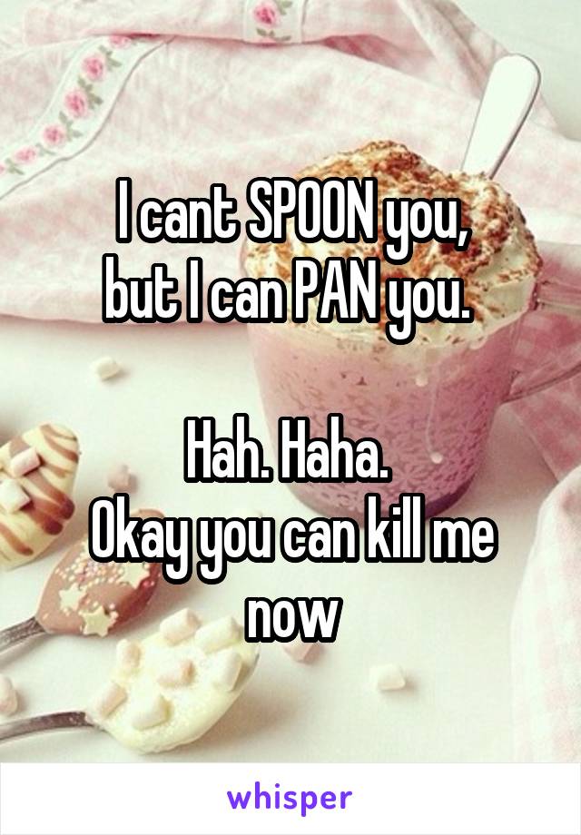 I cant SPOON you,
but I can PAN you. 

Hah. Haha. 
Okay you can kill me now