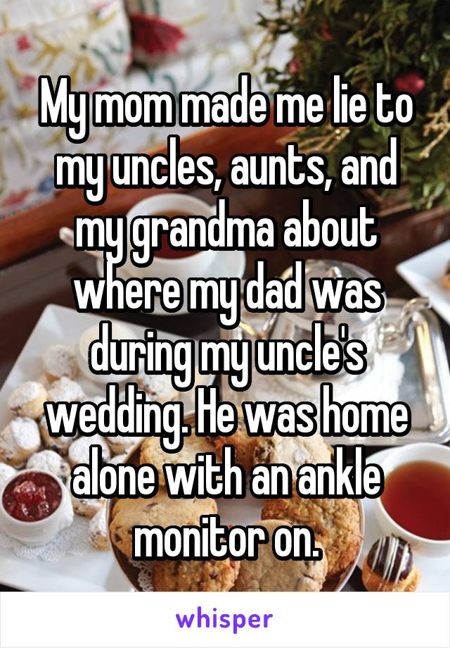 My mom made me lie to my uncles, aunts, and my grandma about where my dad was during my uncle's wedding. He was home alone with an ankle monitor on.