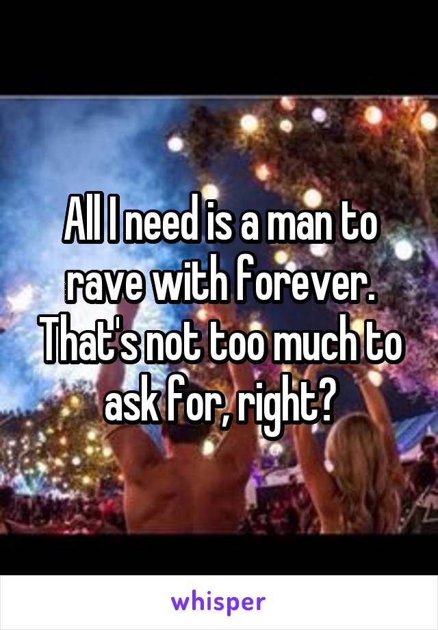 All I need is a man to rave with forever. That's not too much to ask for, right?