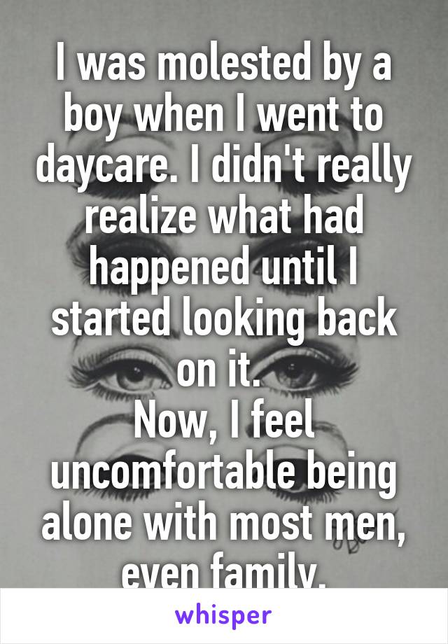 I was molested by a boy when I went to daycare. I didn't really realize what had happened until I started looking back on it. 
Now, I feel uncomfortable being alone with most men, even family.