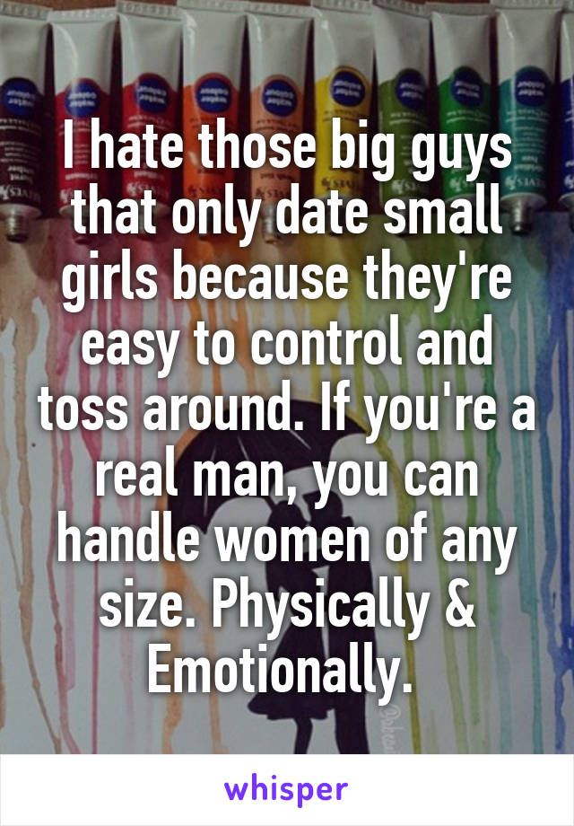 I hate those big guys that only date small girls because they're easy to control and toss around. If you're a real man, you can handle women of any size. Physically & Emotionally. 