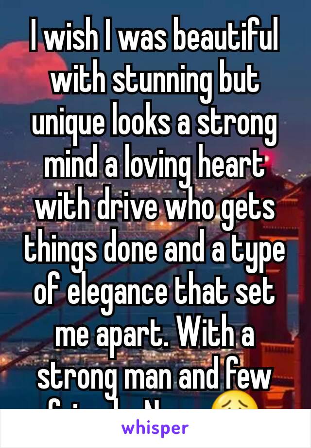 I wish I was beautiful with stunning but unique looks a strong mind a loving heart  with drive who gets things done and a type of elegance that set me apart. With a strong man and few friends. Nope.😟