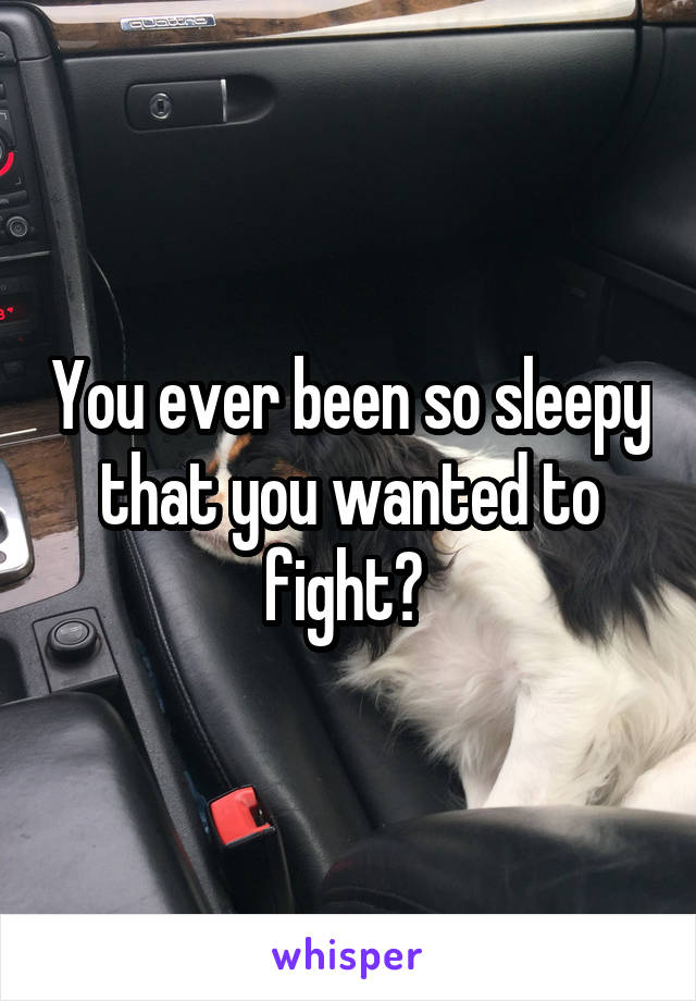 You ever been so sleepy that you wanted to fight? 