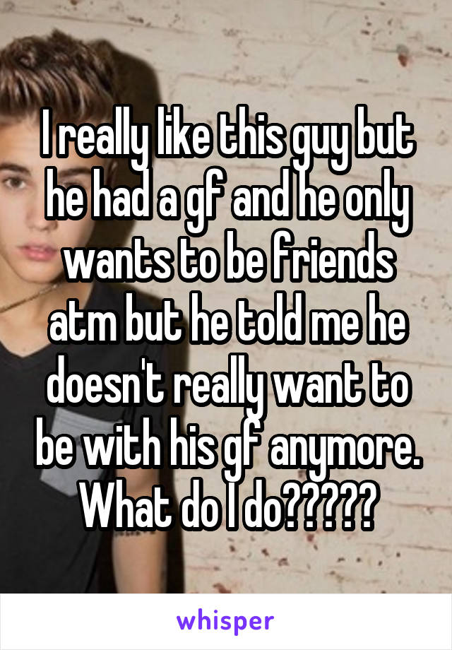 I really like this guy but he had a gf and he only wants to be friends atm but he told me he doesn't really want to be with his gf anymore. What do I do?????