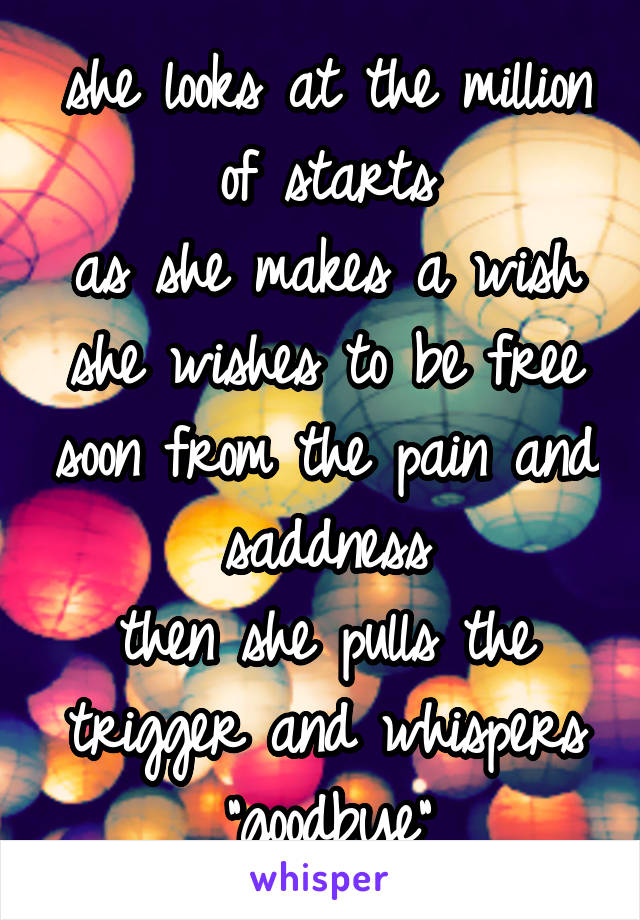 she looks at the million of starts
as she makes a wish
she wishes to be free soon from the pain and saddness
then she pulls the trigger and whispers "goodbye"