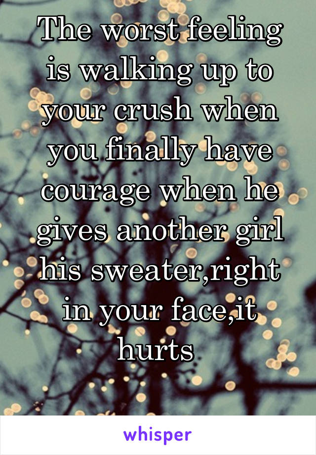 The worst feeling is walking up to your crush when you finally have courage when he gives another girl his sweater,right in your face,it hurts 

