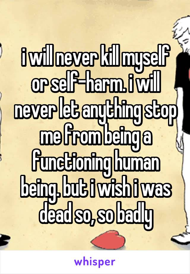 i will never kill myself or self-harm. i will never let anything stop me from being a functioning human being. but i wish i was dead so, so badly