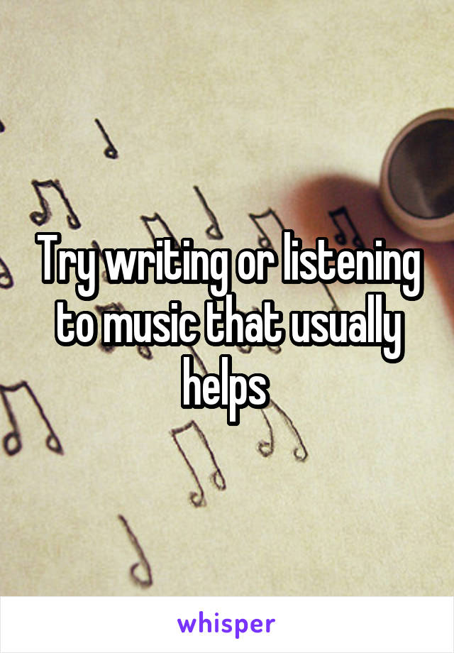 Try writing or listening to music that usually helps 