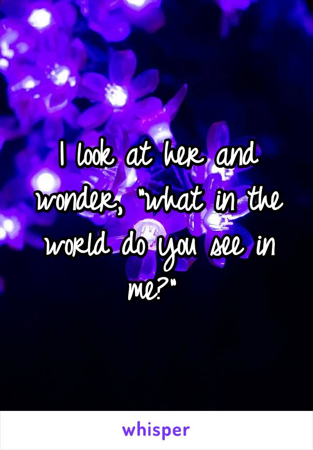 I look at her and wonder, "what in the world do you see in me?" 