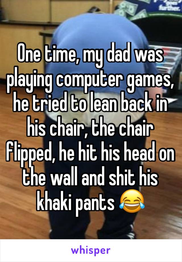 One time, my dad was playing computer games, he tried to lean back in his chair, the chair flipped, he hit his head on the wall and shit his khaki pants 😂