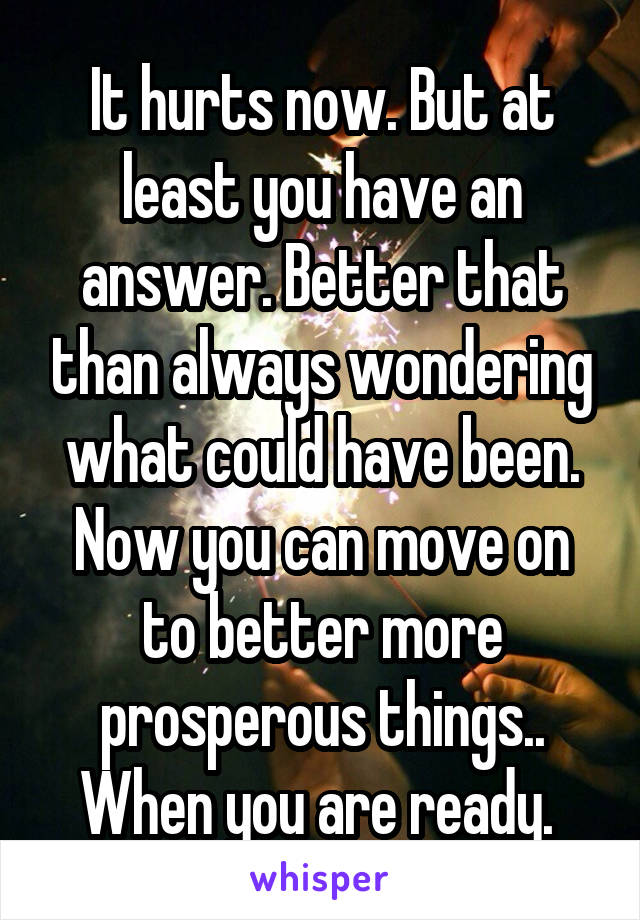 It hurts now. But at least you have an answer. Better that than always wondering what could have been. Now you can move on to better more prosperous things.. When you are ready. 