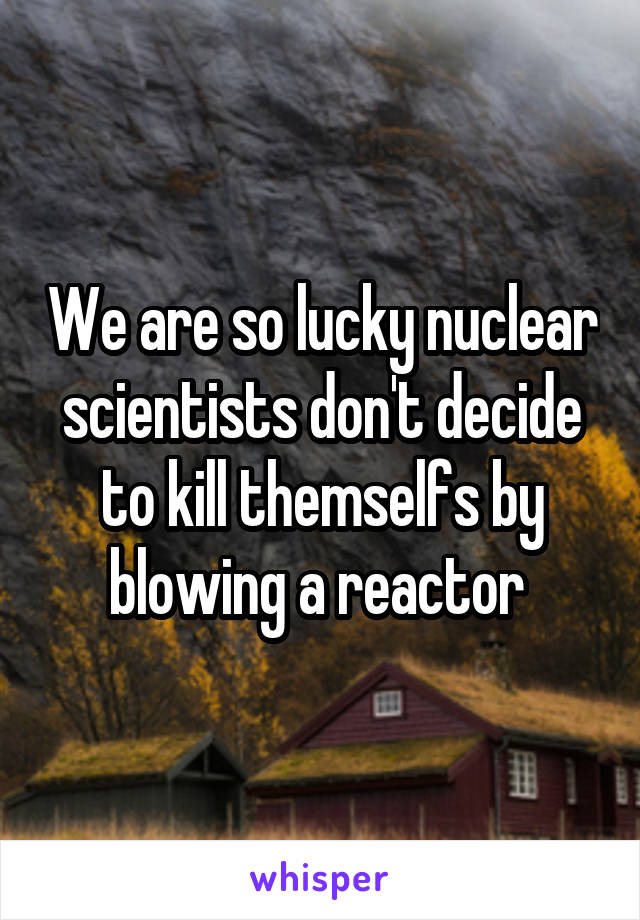 We are so lucky nuclear scientists don't decide to kill themselfs by blowing a reactor 