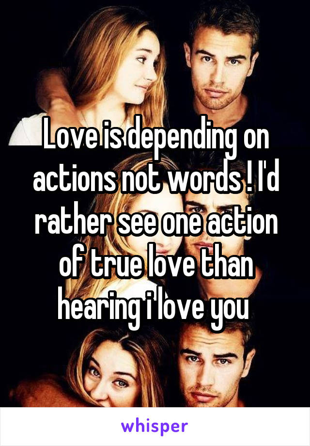 Love is depending on actions not words ! I'd rather see one action of true love than hearing i love you 